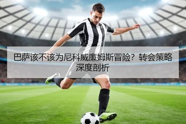 巴萨该不该为尼科威廉姆斯冒险？转会策略深度剖析