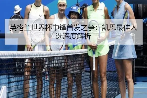 英格兰世界杯中锋首发之争：凯恩最佳人选深度解析