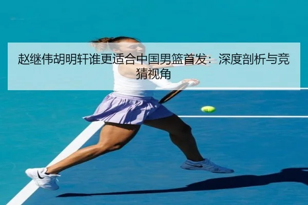 赵继伟胡明轩谁更适合中国男篮首发：深度剖析与竞猜视角